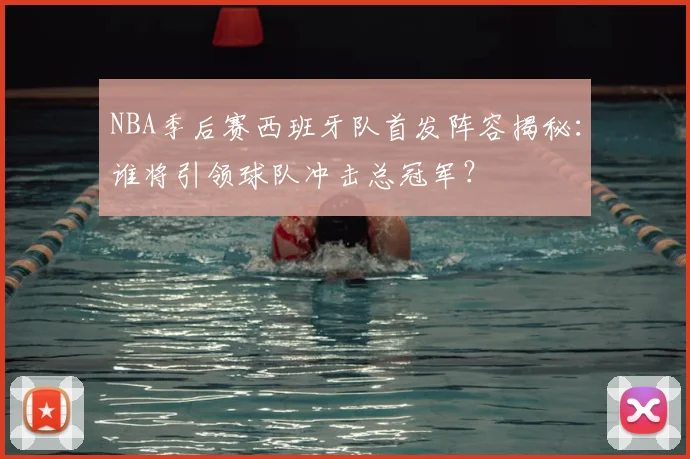 NBA季后赛西班牙队首发阵容揭秘：谁将引领球队冲击总冠军？