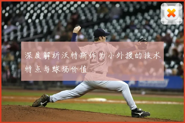 深度解析沃特斯作为小外援的技术特点与球场价值