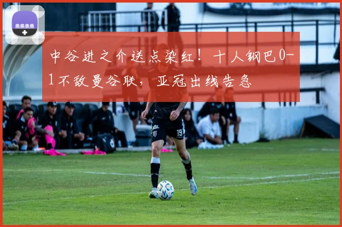 中谷进之介送点染红!十人钢巴0-1不敌曼谷联,亚冠出线告急