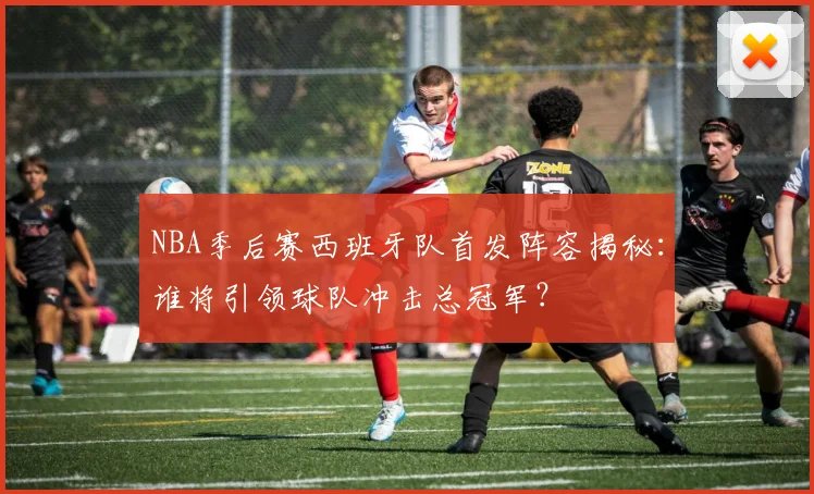 NBA季后赛西班牙队首发阵容揭秘：谁将引领球队冲击总冠军？