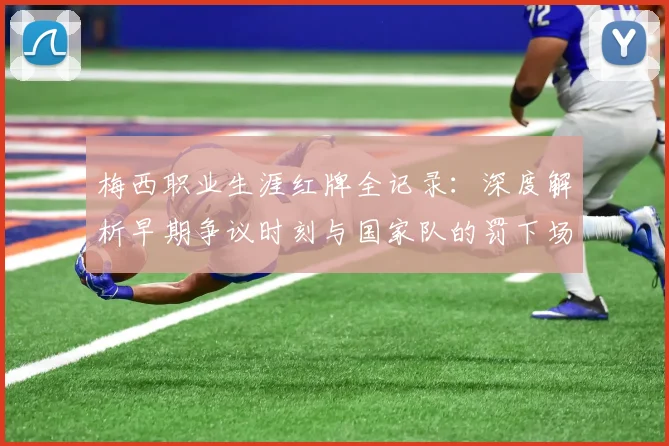 梅西职业生涯红牌全记录：深度解析早期争议时刻与国家队的罚下场名场面