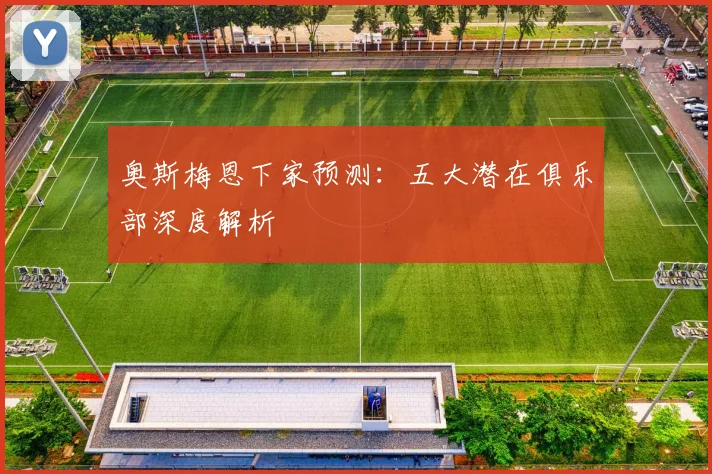 奥斯梅恩下家预测：五大潜在俱乐部深度解析