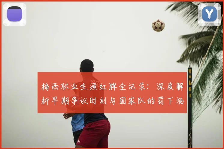 梅西职业生涯红牌全记录：深度解析早期争议时刻与国家队的罚下场名场面