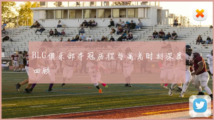 BLG俱乐部夺冠历程与高光时刻深度回顾