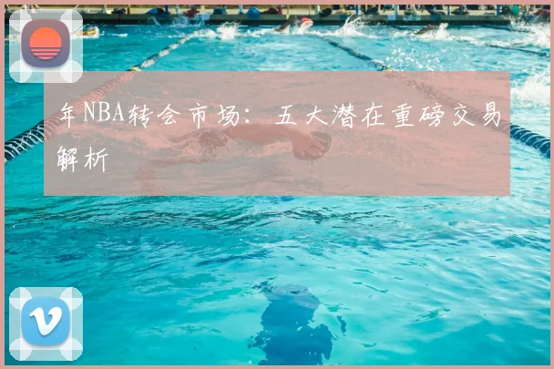 年NBA转会市场:五大潜在重磅交易解析