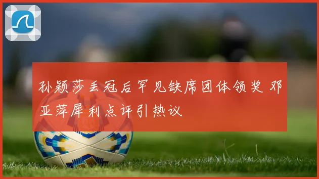 孙颖莎丢冠后罕见缺席团体领奖 邓亚萍犀利点评引热议