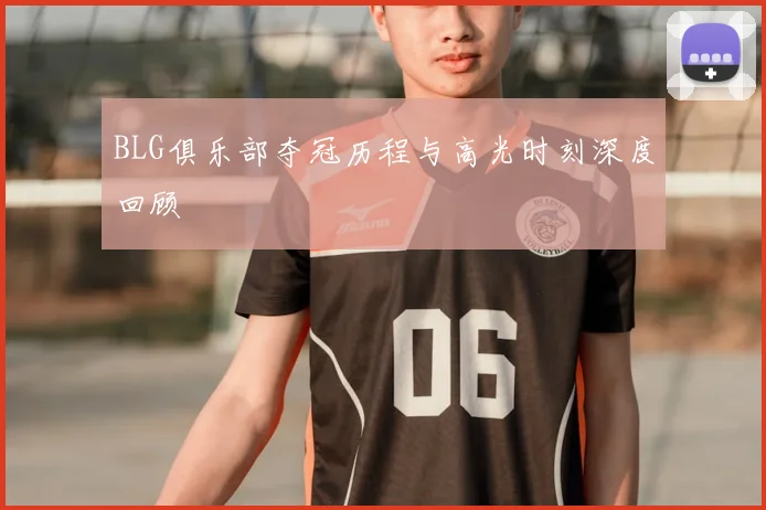 BLG俱乐部夺冠历程与高光时刻深度回顾