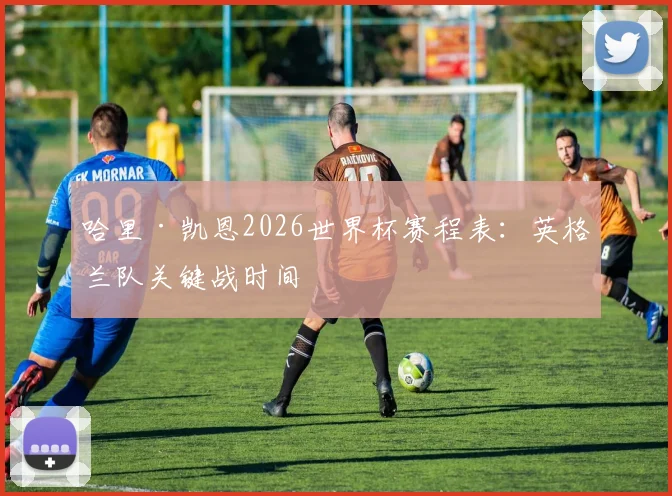 哈里·凯恩2026世界杯赛程表：英格兰队关键战时间