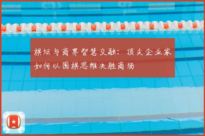 棋坛与商界智慧交融：顶尖企业家如何以围棋思维决胜商场