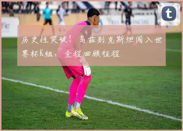 历史性突破！乌兹别克斯坦闯入世界杯K组，全程回顾征程