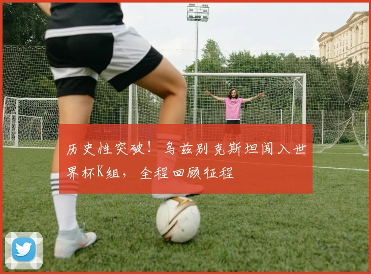 历史性突破！乌兹别克斯坦闯入世界杯K组，全程回顾征程