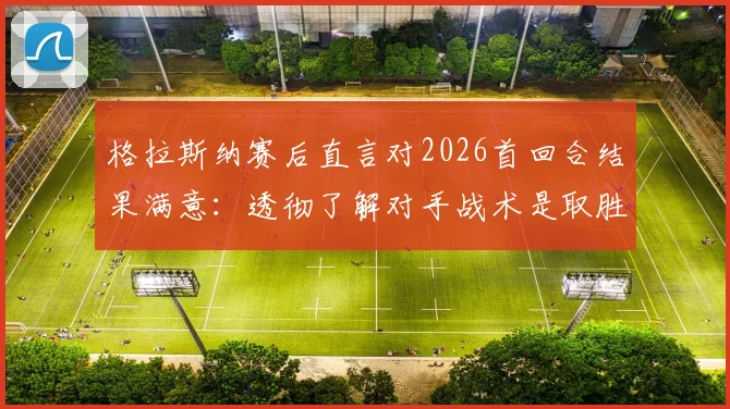 格拉斯纳赛后直言对2026首回合结果满意:透彻了解对手战术是取胜关键
