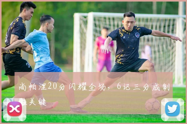 尚帕涅20分闪耀全场，6记三分成制胜关键