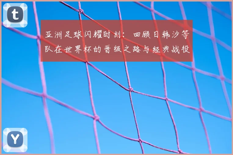 亚洲足球闪耀时刻:回顾日韩沙等队在世界杯的晋级之路与经典战役