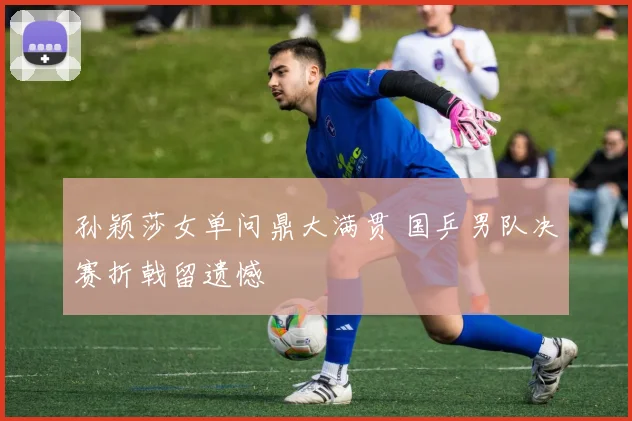 孙颖莎女单问鼎大满贯 国乒男队决赛折戟留遗憾