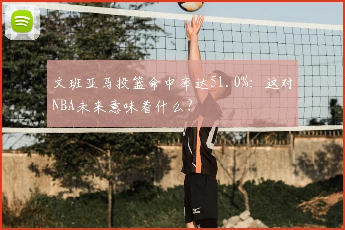 文班亚马投篮命中率达51.0%:这对NBA未来意味着什么?