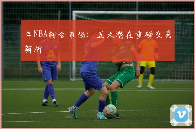 年NBA转会市场：五大潜在重磅交易解析